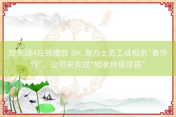欢乐颂4在线播放 SK 海力士员工成相亲“香饽饽”，公司夹克成“相亲终极穿搭”