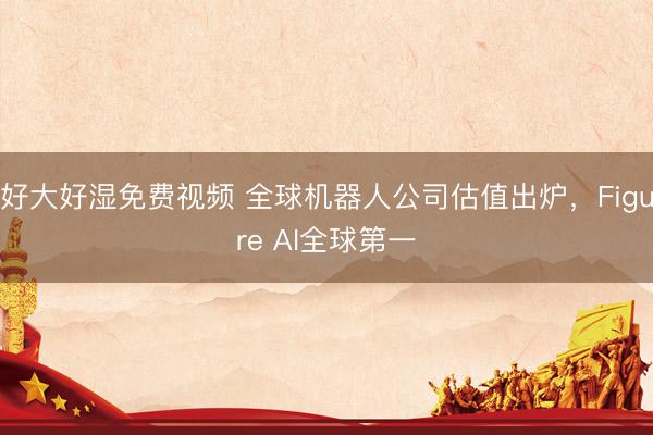 好大好湿免费视频 全球机器人公司估值出炉，Figure AI全球第一