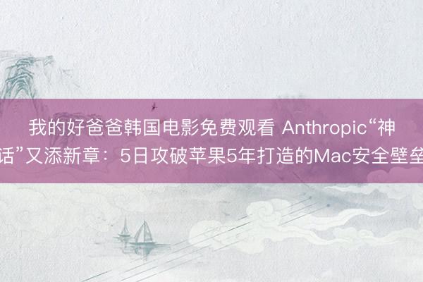 我的好爸爸韩国电影免费观看 Anthropic“神话”又添新章:5日攻破苹果5年打造的Mac安全壁垒