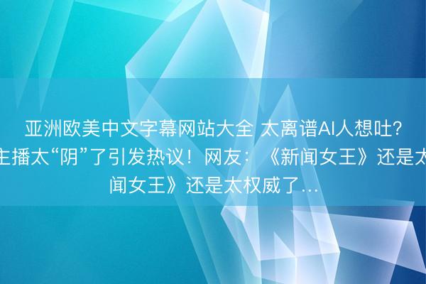 亚洲欧美中文字幕网站大全 太离谱AI人想吐？湖南台AI主播太“阴”了引发热议！网友：《新闻女王》还是太权威了…