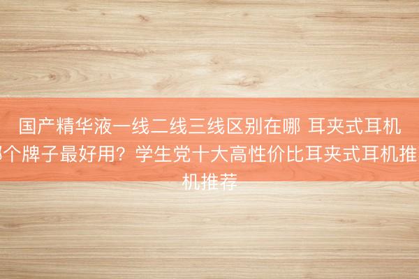 国产精华液一线二线三线区别在哪 耳夹式耳机哪个牌子最好用？学生党十大高性价比耳夹式耳机推荐