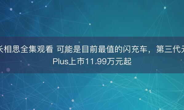 长相思全集观看 可能是目前最值的闪充车，第三代元Plus上市11.99万元起