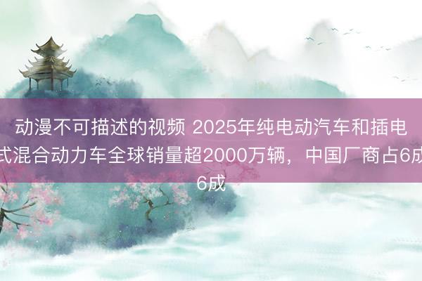 动漫不可描述的视频 2025年纯电动汽车和插电式混合动力车全球销量超2000万辆，中国厂商占6成