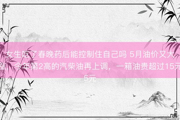 女生吃了春晚药后能控制住自己吗 5月油价又大涨，今年第2高的汽柴油再上调，一箱油贵超过15元