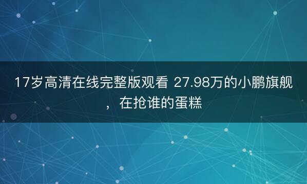 17岁高清在线完整版观看 27.98万的小鹏旗舰，在抢谁的蛋糕