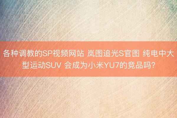 各种调教的SP视频网站 岚图追光S官图 纯电中大型运动SUV 会成为小米YU7的竞品吗？