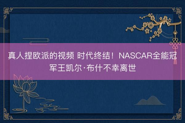 真人捏欧派的视频 时代终结！NASCAR全能冠军王凯尔·布什不幸离世