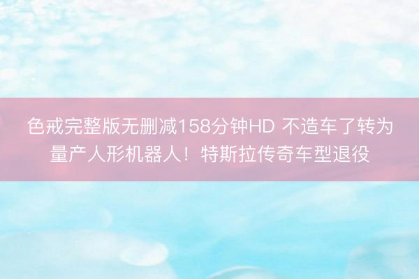 色戒完整版无删减158分钟HD 不造车了转为量产人形机器人！特斯拉传奇车型退役