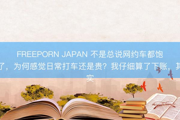 FREEPORN JAPAN 不是总说网约车都饱和了,为何感觉日常打车还是贵?我仔细算了下账,其实