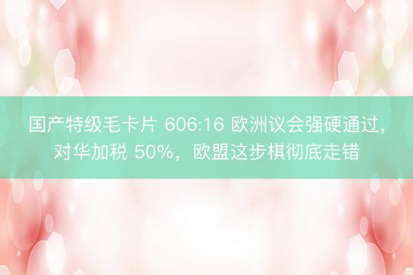 国产特级毛卡片 606:16 欧洲议会强硬通过，对华加税 50%，欧盟这步棋彻底走错