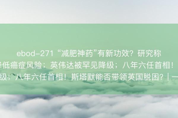 ebod-271 “减肥神药”有新功效？研究称GLP-1类药物或有助于降低癌症风险；英伟达被罕见降级；八年六任首相！斯塔默能否带领英国脱困？| 一周事件