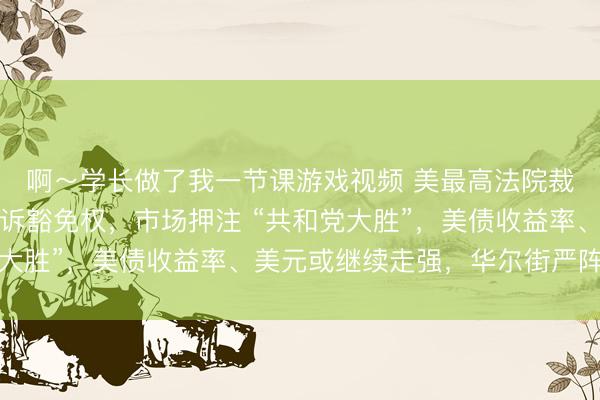 啊～学长做了我一节课游戏视频 美最高法院裁定特朗普享有重大起诉豁免权，市场押注 “共和党大胜”，美债收益率、美元或继续走强，华尔街严阵以待