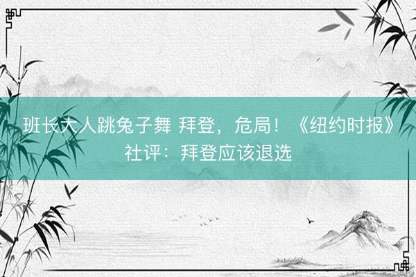 班长大人跳兔子舞 拜登,危局!《纽约时报》社评:拜登应该退选