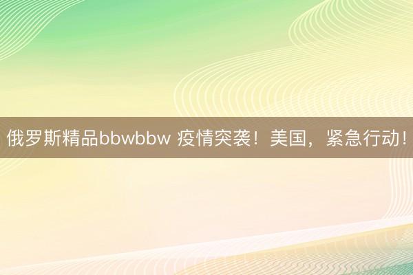 俄罗斯精品bbwbbw 疫情突袭!美国,紧急行动!