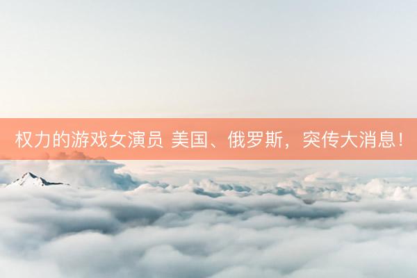 权力的游戏女演员 美国、俄罗斯，突传大消息！