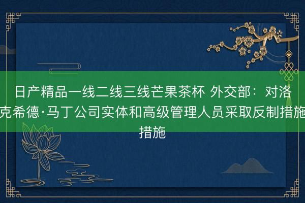 日产精品一线二线三线芒果茶杯 外交部:对洛克希德·马丁公司实体和高级管理人员采取反制措施
