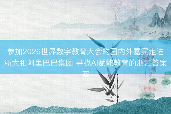 参加2026世界数字教育大会的国内外嘉宾走进浙大和阿里巴巴集团 寻找AI赋能教育的浙江答案