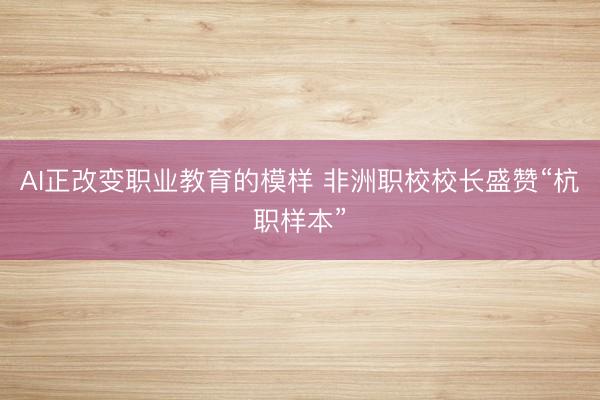 AI正改变职业教育的模样 非洲职校校长盛赞“杭职样本”