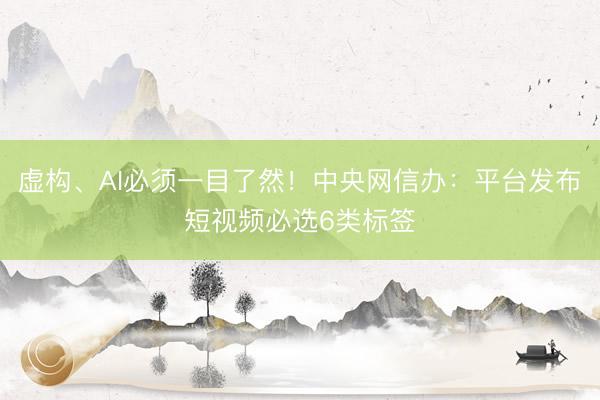 虚构、AI必须一目了然！中央网信办：平台发布短视频必选6类标签