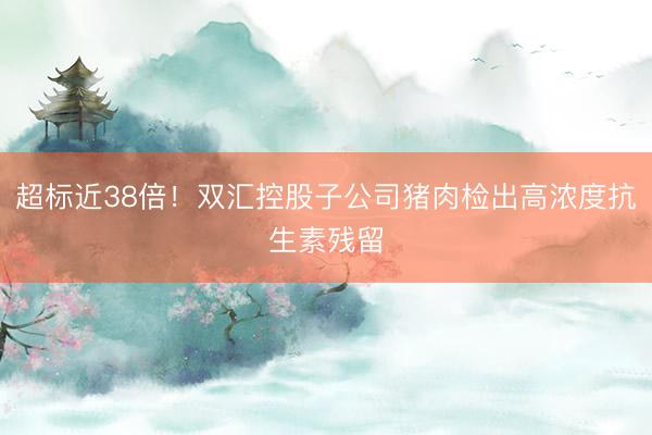 超标近38倍！双汇控股子公司猪肉检出高浓度抗生素残留
