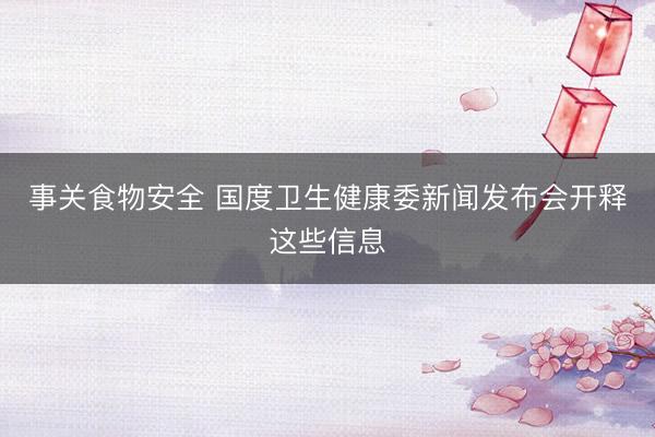 事关食物安全 国度卫生健康委新闻发布会开释这些信息