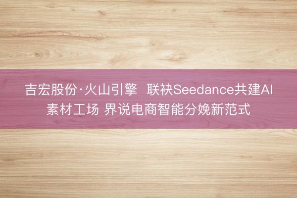 吉宏股份·火山引擎  联袂Seedance共建AI素材工场 界说电商智能分娩新范式