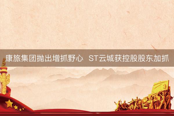 康旅集团抛出增抓野心  ST云城获控股股东加抓