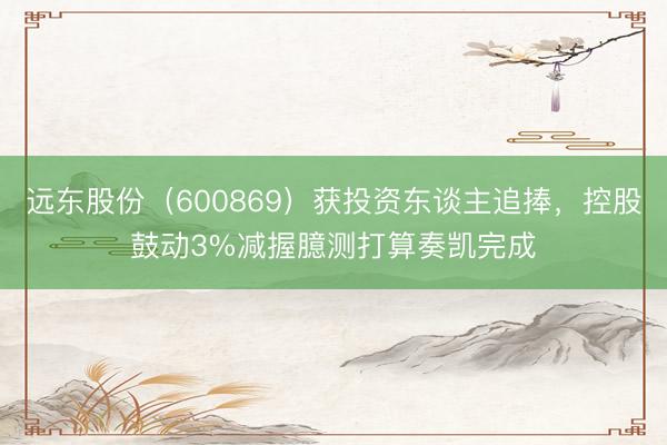 远东股份（600869）获投资东谈主追捧，控股鼓动3%减握臆测打算奏凯完成