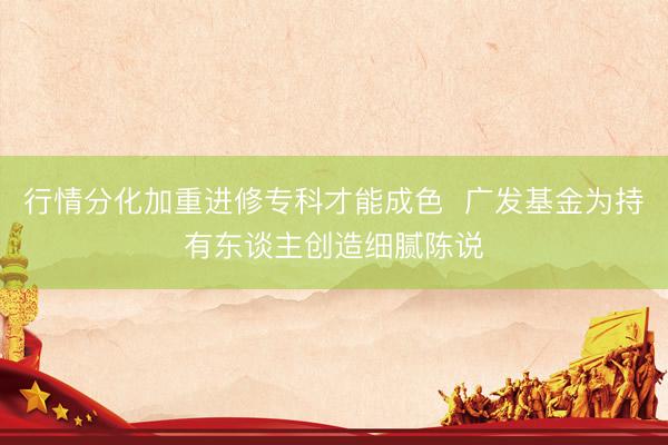行情分化加重进修专科才能成色  广发基金为持有东谈主创造细腻陈说