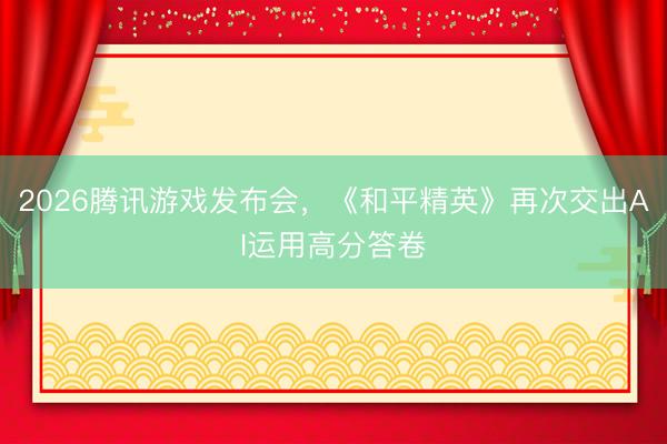 2026腾讯游戏发布会，《和平精英》再次交出AI运用高分答卷