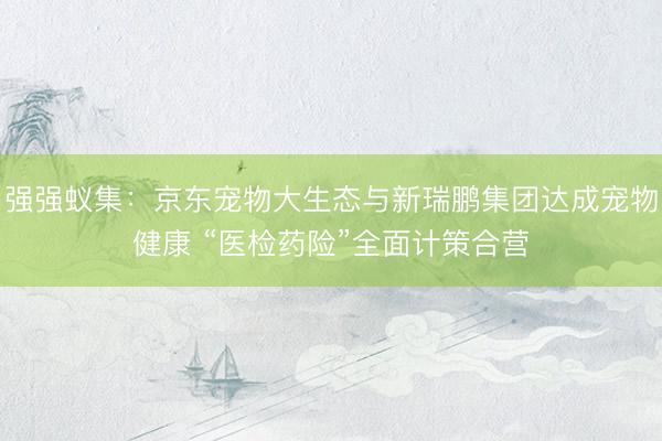 强强蚁集：京东宠物大生态与新瑞鹏集团达成宠物健康 “医检药险”全面计策合营