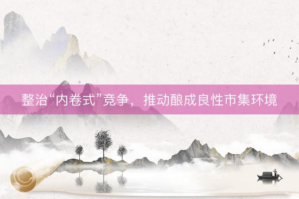 整治“内卷式”竞争，推动酿成良性市集环境
