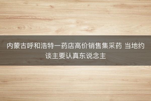 内蒙古呼和浩特一药店高价销售集采药 当地约谈主要认真东说念主