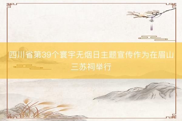 四川省第39个寰宇无烟日主题宣传作为在眉山三苏祠举行