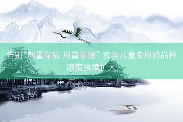 告别“剂量靠猜 用量靠掰” 我国儿童专用药品种限度执续扩大