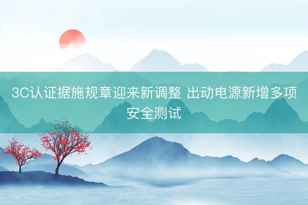 3C认证据施规章迎来新调整 出动电源新增多项安全测试