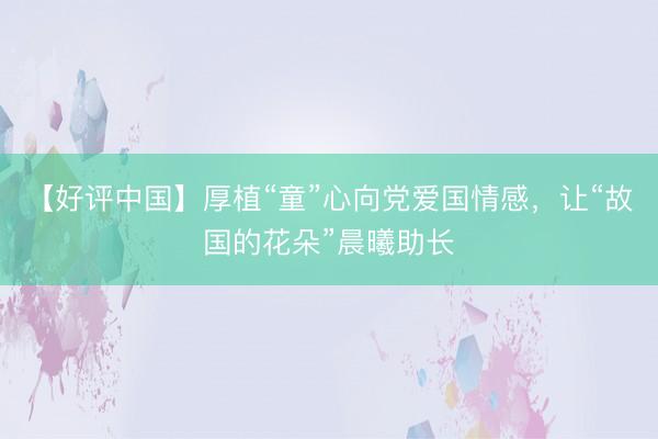【好评中国】厚植“童”心向党爱国情感，让“故国的花朵”晨曦助长