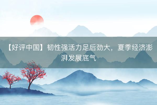 【好评中国】韧性强活力足后劲大，夏季经济澎湃发展底气