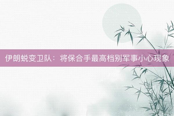 伊朗蜕变卫队：将保合手最高档别军事小心现象