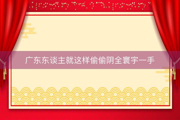 广东东谈主就这样偷偷阴全寰宇一手