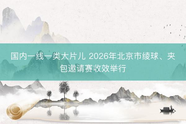 国内一线一类大片儿 2026年北京市绫球、夹包邀请赛收效举行