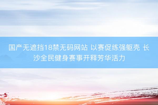 国产无遮挡18禁无码网站 以赛促练强躯壳 长沙全民健身赛事开释芳华活力