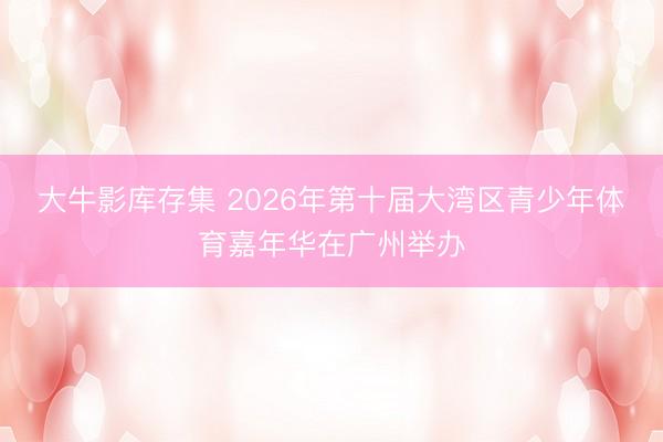 大牛影库存集 2026年第十届大湾区青少年体育嘉年华在广州举办