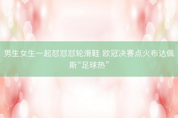 男生女生一起怼怼怼轮滑鞋 欧冠决赛点火布达佩斯“足球热”