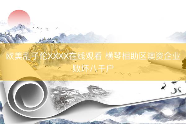 欧美乱子伦XXXX在线观看 横琴相助区澳资企业败坏八千户