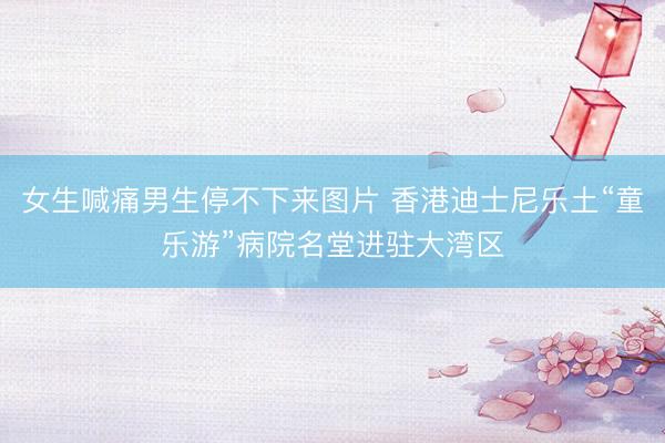 女生喊痛男生停不下来图片 香港迪士尼乐土“童乐游”病院名堂进驻大湾区