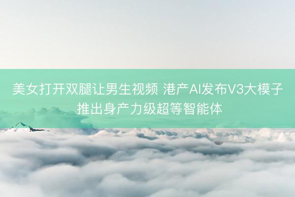美女打开双腿让男生视频 港产AI发布V3大模子 推出身产力级超等智能体