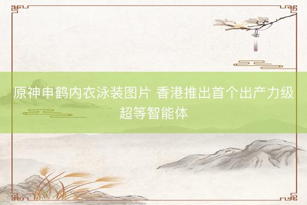 原神申鹤内衣泳装图片 香港推出首个出产力级超等智能体