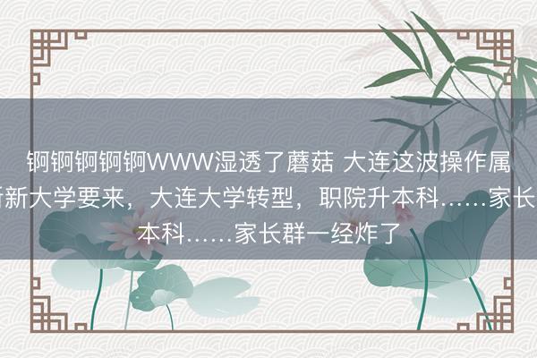 锕锕锕锕锕WWW湿透了蘑菇 大连这波操作属实狠！两所新大学要来，大连大学转型，职院升本科……家长群一经炸了