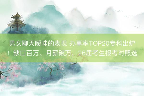 男女聊天暧昧的表现 办事率TOP20专科出炉！缺口百万、月薪破万，26届考生报考对照选
